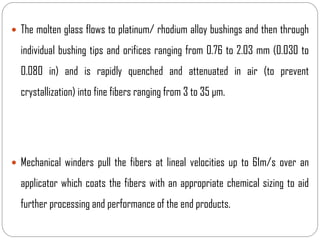  The molten glass flows to platinum/ rhodium alloy bushings and then through
individual bushing tips and orifices ranging from 0.76 to 2.03 mm (0.030 to
0.080 in) and is rapidly quenched and attenuated in air (to prevent
crystallization) into fine fibers ranging from 3 to 35 μm.
 Mechanical winders pull the fibers at lineal velocities up to 61m/s over an
applicator which coats the fibers with an appropriate chemical sizing to aid
further processing and performance of the end products.
 