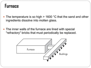 Furnace
 The temperature is so high > 1600 °C that the sand and other
ingredients dissolve into molten glass.
 The inner walls of the furnace are lined with special
"refractory" bricks that must periodically be replaced.
 