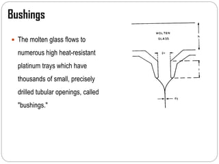 Bushings
 The molten glass flows to
numerous high heat-resistant
platinum trays which have
thousands of small, precisely
drilled tubular openings, called
"bushings."
 