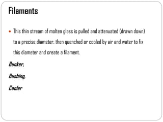 Filaments
 This thin stream of molten glass is pulled and attenuated (drawn down)
to a precise diameter, then quenched or cooled by air and water to fix
this diameter and create a filament.
Bunker,
Bushing,
Cooler
 