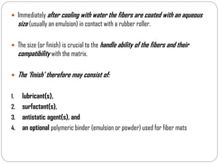  Immediately after cooling with water the fibers are coated with an aqueous
size (usually an emulsion) in contact with a rubber roller.
 The size (or finish) is crucial to the handle ability of the fibers and their
compatibility with the matrix.
 The ‘finish’ therefore may consist of:
1. lubricant(s),
2. surfactant(s),
3. antistatic agent(s), and
4. an optional polymeric binder (emulsion or powder) used for fiber mats
 