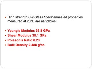  High strength S-2 Glass fibers’ annealed properties
measured at 20°C are as follows:
 Young’s Modulus 93.8 GPa
 Shear Modulus 38.1 GPa
 Poisson’s Ratio 0.23
 Bulk Density 2.488 g/cc
 
