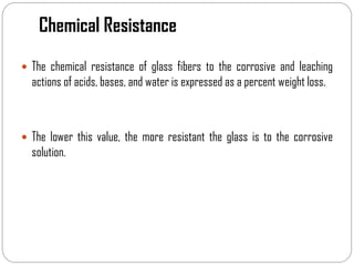Chemical Resistance
 The chemical resistance of glass fibers to the corrosive and leaching
actions of acids, bases, and water is expressed as a percent weight loss.
 The lower this value, the more resistant the glass is to the corrosive
solution.
 