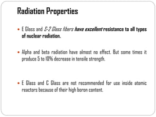 Radiation Properties
 E Glass and S-2 Glass fibers have excellent resistance to all types
of nuclear radiation.
 Alpha and beta radiation have almost no effect. But some times it
produce 5 to 10% decrease in tensile strength.
 E Glass and C Glass are not recommended for use inside atomic
reactors because of their high boron content.
 
