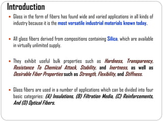 Introduction
 Glass in the form of fibers has found wide and varied applications in all kinds of
industry because it is the most versatile industrial materials known today.
 All glass fibers derived from compositions containing Silica, which are available
in virtually unlimited supply.
 They exhibit useful bulk properties such as Hardness, Transparency,
Resistance To Chemical Attack, Stability, and Inertness, as well as
Desirable Fiber Properties such as Strength, Flexibility, and Stiffness.
 Glass fibers are used in a number of applications which can be divided into four
basic categories: (A) Insulations, (B) Filtration Media, (C) Reinforcements,
And (D) Optical Fibers.
 
