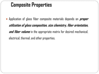 Composite Properties
 Application of glass fiber composite materials depends on proper
utilization of glass composition, size chemistry, fiber orientation,
and fiber volume in the appropriate matrix for desired mechanical,
electrical, thermal, and other properties.
 