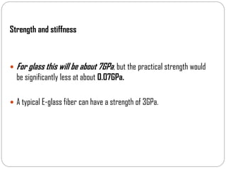 Strength and stiffness
 For glass this will be about 7GPa, but the practical strength would
be significantly less at about 0.07GPa.
 A typical E-glass fiber can have a strength of 3GPa.
 