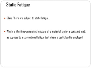 Static Fatigue
 Glass fibers are subject to static fatigue,
 Which is the time-dependent fracture of a material under a constant load,
as opposed to a conventional fatigue test where a cyclic load is employed
 