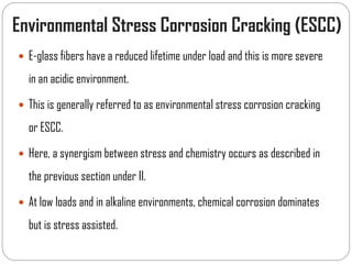 Environmental Stress Corrosion Cracking (ESCC)
 E-glass fibers have a reduced lifetime under load and this is more severe
in an acidic environment.
 This is generally referred to as environmental stress corrosion cracking
or ESCC.
 Here, a synergism between stress and chemistry occurs as described in
the previous section under II.
 At low loads and in alkaline environments, chemical corrosion dominates
but is stress assisted.
 
