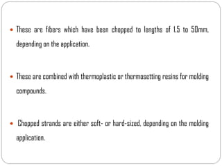  These are fibers which have been chopped to lengths of 1.5 to 50mm,
depending on the application.
 These are combined with thermoplastic or thermosetting resins for molding
compounds.
 Chopped strands are either soft- or hard-sized, depending on the molding
application.
 