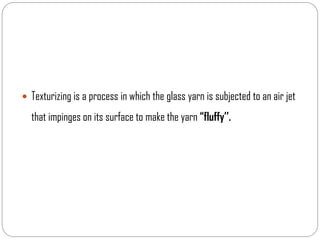  Texturizing is a process in which the glass yarn is subjected to an air jet
that impinges on its surface to make the yarn “fluffy’’.
 