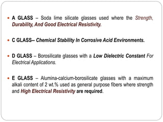  A GLASS – Soda lime silicate glasses used where the Strength,
Durability, And Good Electrical Resistivity.
 C GLASS-- Chemical Stability In Corrosive Acid Environments.
 D GLASS – Borosilicate glasses with a Low Dielectric Constant For
Electrical Applications.
 E GLASS – Alumina-calcium-borosilicate glasses with a maximum
alkali content of 2 wt.% used as general purpose fibers where strength
and High Electrical Resistivity are required.
 