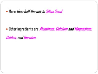  More than half the mix is Silica Sand,
 Other ingredients are Aluminum, Calcium and Magnesium.
Oxides, and Borates
 