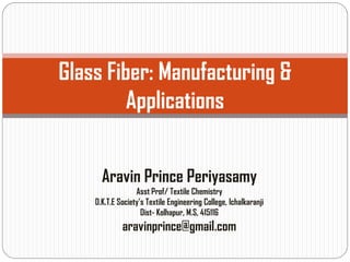 Glass Fiber: Manufacturing &
Applications
Aravin Prince Periyasamy
Asst Prof/ Textile Chemistry
D.K.T.E Society’s Textile Engineering College, Ichalkaranji
Dist- Kolhapur, M.S, 415116
aravinprince@gmail.com
 