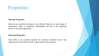 Properties:
Thermal Properties:
Glass has an excellent resistance to the effects of heat over a wide range of
temperature. Glass is completely inflammable and this is the important
factors in its textile application.
Electrical Properties:
Glass fiber is an excellent material for electrical insulation and it has
important use in the electric field. E glass made for this purpose.
 