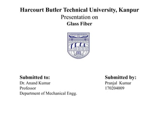Harcourt Butler Technical University, Kanpur
Presentation on
Glass Fiber
Submitted to: Submitted by:
Dr. Anand Kumar Pranjal Kumar
Professor 170204009
Department of Mechanical Engg.
 