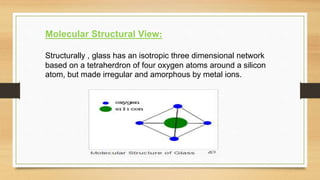 Molecular Structural View:
Structurally , glass has an isotropic three dimensional network
based on a tetraherdron of four oxygen atoms around a silicon
atom, but made irregular and amorphous by metal ions.
 