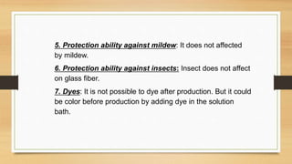 5. Protection ability against mildew: It does not affected
by mildew.
6. Protection ability against insects: Insect does not affect
on glass fiber.
7. Dyes: It is not possible to dye after production. But it could
be color before production by adding dye in the solution
bath.
 