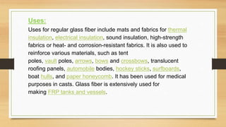 Uses:
Uses for regular glass fiber include mats and fabrics for thermal
insulation, electrical insulation, sound insulation, high-strength
fabrics or heat- and corrosion-resistant fabrics. It is also used to
reinforce various materials, such as tent
poles, vault poles, arrows, bows and crossbows, translucent
roofing panels, automobile bodies, hockey sticks, surfboards,
boat hulls, and paper honeycomb. It has been used for medical
purposes in casts. Glass fiber is extensively used for
making FRP tanks and vessels.
 