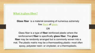 What is glass fiber?
Glass fiber is a material consisting of numerous extremely
fine fibers of glass.
OR
Glass fiber is a type of fiber reinforced plastic where the
reinforcement fiber is specifically glass fiber. The glass
fiber may be randomly arranged but is commonly woven into a
mat. The plastic matrix may be a thermosetting plastic- most often
epoxy, polyester resin- or vinylester, or a thermoplastic.
 