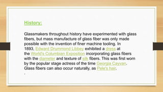 History:
Glassmakers throughout history have experimented with glass
fibers, but mass manufacture of glass fiber was only made
possible with the invention of finer machine tooling. In
1893, Edward Drummond Libbey exhibited a dress at
the World's Columbian Exposition incorporating glass fibers
with the diameter and texture of silk fibers. This was first worn
by the popular stage actress of the time Georgia Cayvan.
Glass fibers can also occur naturally, as Pele's hair.
.
 