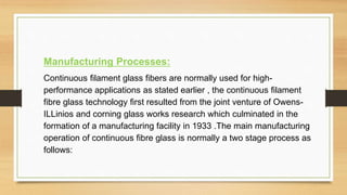 Manufacturing Processes:
Continuous filament glass fibers are normally used for high-
performance applications as stated earlier , the continuous filament
fibre glass technology first resulted from the joint venture of Owens-
ILLinios and corning glass works research which culminated in the
formation of a manufacturing facility in 1933 .The main manufacturing
operation of continuous fibre glass is normally a two stage process as
follows:
 