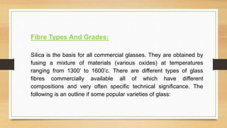 Fibre Types And Grades:
Silica is the basis for all commercial glasses. They are obtained by
fusing a mixture of materials (various oxides) at temperatures
ranging from 1300’ to 1600’c. There are different types of glass
fibres commercially available all of which have different
compositions and very often specific technical significance. The
following is an outline if some popular varieties of glass:
 