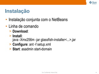 Instalação
• Instalação conjunta com o NetBeans
• Linha de comando
  > Download:
  > Install:
    java -Xmx256m -jar glassfish-installer<...>.jar
  > Configure: ant -f setup.xml
  > Start: asadmin start-domain




                          Sun Confidential: Internal Only   11
 