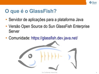 O que é o GlassFish?
• Servidor de aplicações para a plataforma Java
• Versão Open Source do Sun GlassFish Enterprise
  Server
• Comunidade: https://glassfish.dev.java.net/




                      Sun Confidential: Internal Only   4
 