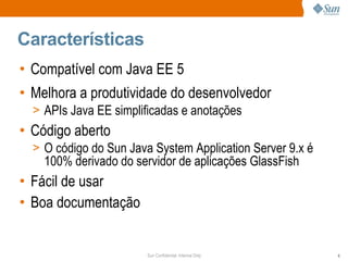 Características
• Compatível com Java EE 5
• Melhora a produtividade do desenvolvedor
  > APIs Java EE simplificadas e anotações
• Código aberto
  > O código do Sun Java System Application Server 9.x é
    100% derivado do servidor de aplicações GlassFish
• Fácil de usar
• Boa documentação


                        Sun Confidential: Internal Only    6
 