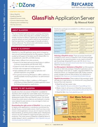 Subscribe Now for FREE! refcardz.com
                                                                                                                                                                                 tech facts at your fingertips

                                            CONTENTS INCLUDE:
                                            n	
                                                  About GlassFish


                                                                                          GlassFish Application Server
                                            	n	
                                                  Installing GlassFish
                                            n	
                                                  GlassFish Domains Profile
                                            n	
                                                  Common Administration Tasks
                                            n	
                                                  Clustering and Load Balancing                                                                                                         By Masoud Kalali
                                            n	
                                                  Hot Tips and more...


                                                                                                                                       Distribution packages are available for six different operating
                                                        ABOUT gLASSfISh                                                                systems as follows:
                                                                                                                                           Operating Systems        English Language                 Multilingual Distribution
                                                    The use of GlassFish application server is growing, and having                                                  Distribution Package             Package
                                                    a reference card for day-to-day jobs is inevitable. Looking for a                      Solaris SPARC Platform   glassfish-installer-v2ur2-b04-   glassfish-installer-v2ur2-b04-
                                                    sample command to perform a specific job can take time but by                                                   sunos.jar                        sunos-ml.jar
                                                    using this refcard, you won’t need to look for any commands or                         Solaris x86 Platform     glassfish-installer-v2ur2-b04-   glassfish-installer-v2ur2-b04-
                                                                                                                                                                    sunos_x86.jar                    sunos_x86-ml.jar
                                                    lose time searching in countless pages of manuals and admin-
                                                                                                                                           Windows Platform         glassfish-installer-v2ur2-b04-   glassfish-installer-v2ur2-b04-
                                                    istration references. This refcard covers administration, security,                                             windows.jar                      windows-ml.jar
                                                    and performance management topics.
                                                                                                                                           Linux Platform           glassfish-installer-v2ur2-b04-   glassfish-installer-v2ur2-b04-
                                                                                                                                                                    linux.jar                        linux-ml.jar

                                                        WhAT IS gLASSfISh?                                                                 MacOS Platform           glassfish-installer-v2ur2-b04-
                                                                                                                                                                    darwin.jar
                                                                                                                                                                                                     glassfish-installer-v2ur2-b04-
                                                                                                                                                                                                     darwin-ml.jar
                                                                                                                                           AIX Platform             glassfish-installer-v2ur2-b04-   glassfish-installer-v2ur2-b04-
                                                    GlassFish is a Java EE application server which is hosted on                                                    aix.jar                          aix-ml.jar
                                                    Java.net and mainly sponsored by Sun Microsystems. GlassFish
                                                    usually has full support of the latest Java EE related JSRs. It is                 Selecting a GlassFish version: There are several downloads
                                                    accessible both under GPL and CDDL licenses.                                       available for each version of GlassFish. Each of these packages
                                                                                                                                       is suitable for one operating system so you need to ensure to
     www.dzone.com




                                                    What makes it different from other products:
                                                                                                                                       get the package designated for your own OS. Go to https://
                                                    	   n   Support for the latest web services specification in addition              glassfish.dev.java.net/public/downloadsindex.html to access the
                                                            to proven interoperability with Microsoft WCF.                             GlassFish download page.
                                                    	   n   Support for both older and newer versions of EJBs.                         Sun Microsystems’ distribution of GlassFish: Sun Microsystems
                                                    	   n   Cluster wide management and deployment.                                    provides an alternate package of GlassFish application server.
                                                    	   n   High availability both with in-memory replication and                      Sun’s package comes with an installer, integrated HADB for the
                                                            persisted replication using HADB.                                          enterprise version, an integrated Open ESB, Portlet container,
                                                    	   n   Fine grained monitoring API based on JMX in addition to                    access manager, and some other projects. Sun's distribution is
                                                            already available monitoring facilities in its administration              located at http://java.sun.com/javaee/downloads/index.jsp.
                                                            console.                                                                   GlassFish documentation: There is plenty of documentation which
                                                    	   n   Support for Ruby on Rails, in addition to PHP support,                     will help you to get started or to continue with using GlassFish.
                                                            using Quercus makes GlassFish a suitable application server                Some of the most important:
                                                            for hosting heterogeneous applications.                                    		    n   GlassFish tech tips master index:
                                                                                                                                                 https://glassfish.dev.java.net/public/TipsandBlogs.html
GlassFish Application Server




                                                        WhERE TO gET gLASSfISh                                                         	     n   Master index for all versions of GlassFish documentation:
                                                                                                                                                 https://glassfish.dev.java.net/javaee5/docs/DocsIndex.html
                                                    Usually more than one version of GlassFish is available for                        	     n   GlassFish Wiki: http://wiki.glassfish.java.net/
                                                    download, which includes the current stable version, the previous
                                                    stable version with all patch and post ported features, and
                                                    development builds of the next GlassFish version. You should                                                             Get More Refcardz
                                                    choose the current version unless you are looking for a mainte-                                                                       (They’re free!)
                                                    nance release for past versions, or you are eager to check out
                                                    new JSRs or functionalities.
                                                                                                                                                                             n   Authoritative content
                                                                                                                                                                             n   Designed for developers
                                                    Downloading the right version of GlassFish: If you are going                                                             n   Written by top experts
                                                    to deploy some applications in a production environment you                                                              n   Latest tools & technologies
                                                    should choose a current stable version. And if you have a very                                                           n   Hot tips & examples
                                                    mission critical application, but you do not require to have the
                                                                                                                                                                             n   Bonus content online
                                                    latest standards, go with the previous stable version. Development
                                                                                                                                                                             n   New issue every 1-2 weeks
                                                    versions are only suitable for experimental tasks and not for
                                                    production. The current version of GlassFish is GlassFish Version 2,                                      Subscribe Now for FREE!
                                                    update release 2, which is available at: https://glassfish.dev.java.
                                                    net/downloads/v2ur2-b04.html.
                                                                                                                                                                   Refcardz.com

                                                                                                                    DZone, Inc.   |   www.dzone.com
 