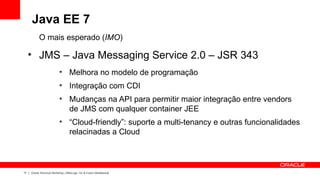 Java EE 7
           O mais esperado (IMO)
     ●
           JMS – Java Messaging Service 2.0 – JSR 343
                          ●
                                  Melhora no modelo de programação
                          ●
                                  Integração com CDI
                          ●
                                  Mudanças na API para permitir maior integração entre vendors
                                  de JMS com qualquer container JEE
                          ●
                                  “Cloud-friendly”: suporte a multi-tenancy e outras funcionalidades
                                  relacinadas a Cloud



17   Oracle Technical Workshop | WebLogic 12c & Fusion Middleware
 