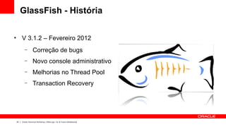 GlassFish - História

●
         V 3.1.2 – Fevereiro 2012
           –        Correção de bugs
           –        Novo console administrativo
           –        Melhorias no Thread Pool
           –        Transaction Recovery




    22   Oracle Technical Workshop | WebLogic 12c & Fusion Middleware
 