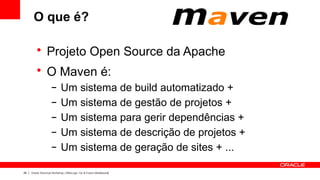 O que é?

         • Projeto Open Source da Apache
         • O Maven é:
                    –      Um sistema de build automatizado +
                    –      Um sistema de gestão de projetos +
                    –      Um sistema para gerir dependências +
                    –      Um sistema de descrição de projetos +
                    –      Um sistema de geração de sites + ...

28   Oracle Technical Workshop | WebLogic 12c & Fusion Middleware
 