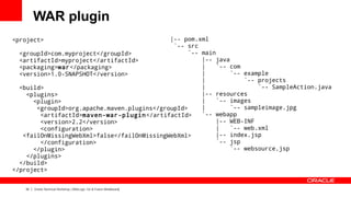 WAR plugin
<project>                                    |-- pom.xml
                                              `-- src
  <groupId>com.myproject</groupId>                 `-- main
  <artifactId>myproject</artifactId>                   |-- java
  <packaging>war</packaging>                           |    `-- com
  <version>1.0-SNAPSHOT</version>                      |        `-- example
                                                       |            `-- projects
  <build>                                              |                `-- SampleAction.java
    <plugins>                                          |-- resources
      <plugin>                                         |    `-- images
       <groupId>org.apache.maven.plugins</groupId>     |        `-- sampleimage.jpg
        <artifactId>maven-war-plugin </artifactId>     `-- webapp
        <version>2.2</version>                              |-- WEB-INF
        <configuration>                                     |   `-- web.xml
   <failOnMissingWebXml>false</failOnMissingWebXml>         |-- index.jsp
        </configuration>                                    `-- jsp
      </plugin>                                                 `-- websource.jsp
    </plugins>
  </build>
</project>


   32   Oracle Technical Workshop | WebLogic 12c & Fusion Middleware
 