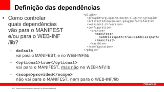 Definição das dependências
                                                                            <plugin>
●   Como controlar                                                            <groupId>org.apache.maven.plugins</groupId>
                                                                              <artifactId>maven-war-plugin</artifactId>
    quais dependências                                                        <version>2.2</version>
                                                                              <configuration>
    vão para o MANIFEST                                                         <archive>
                                                                                   <manifest>
    e/ou para o WEB-INF                                                               <addClasspath>true</addClasspath>
                                                                                   </manifest>
    /lib?                                                                       </archive>
                                                                              </configuration>
    –        default                                                        </plugin>

             vai para o MANIFEST, e no WEB-INF/lib
    –        <optional>true</optional>
             vai para o MANIFEST, mas não no WEB-INF/lib
    –        <scope>provided</scope>
             não vai para o MANIFEST, nem para o WEB-INF/lib

        33   Oracle Technical Workshop | WebLogic 12c & Fusion Middleware
 