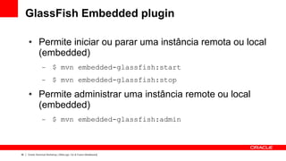 GlassFish Embedded plugin

     ●        Permite iniciar ou parar uma instância remota ou local
              (embedded)
                 –        $ mvn embedded-glassfish:start
                 –        $ mvn embedded-glassfish:stop
     ●        Permite administrar uma instância remote ou local
              (embedded)
                 –        $ mvn embedded-glassfish:admin



36   Oracle Technical Workshop | WebLogic 12c & Fusion Middleware
 