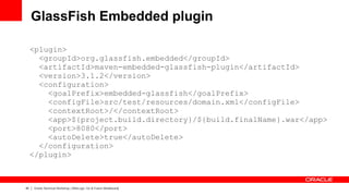 GlassFish Embedded plugin

     <plugin>
       <groupId>org.glassfish.embedded</groupId>
       <artifactId>maven-embedded-glassfish-plugin</artifactId>
       <version>3.1.2</version>
       <configuration>
         <goalPrefix>embedded-glassfish</goalPrefix>
         <configFile>src/test/resources/domain.xml</configFile>
         <contextRoot>/</contextRoot>
         <app>${project.build.directory}/${build.finalName}.war</app>
         <port>8080</port>
         <autoDelete>true</autoDelete>
       </configuration>
     </plugin>



40   Oracle Technical Workshop | WebLogic 12c & Fusion Middleware
 