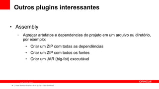 Outros plugins interessantes

●    Assembly
       –        Agregar artefatos e dependencias do projeto em um arquivo ou diretório,
                por exemplo:
                    ●       Criar um ZIP com todas as dependências
                    ●       Criar um ZIP com todos os fontes
                    ●       Criar um JAR (big-fat) executável




           <plugin>
44
             <groupId>org.apache.maven.plugins</groupId>
     Oracle Technical Workshop | WebLogic 12c & Fusion Middleware
 
