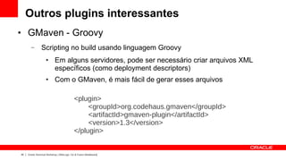 Outros plugins interessantes
●    GMaven - Groovy
       –        Scripting no build usando linguagem Groovy
                    ●       Em alguns servidores, pode ser necessário criar arquivos XML
                            específicos (como deployment descriptors)
                    ●       Com o GMaven, é mais fácil de gerar esses arquivos

                                             <plugin>
                                                  <groupId>org.codehaus.gmaven</groupId>
                                                  <artifactId>gmaven-plugin</artifactId>
                                                  <version>1.3</version>
                                             </plugin>


45   Oracle Technical Workshop | WebLogic 12c & Fusion Middleware
 
