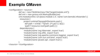 Exemplo GMaven
     <configuration> <source>
               def sw = new FileWriter(new File("target/module.xml"))
               def xml = new groovy.xml.MarkupBuilder(sw)
               xml.module(xmlns:'urn:jboss:module:1.0', name:'com.bemobi.infosender') {
                 resources {
                     project.runtimeClasspathElements.each {
                      def path = it.find(".*?([w.-]*.jar)") { it[1] }
                      !path?:'resource-root'(path:path) } }
                 dependencies {
                     'module'(name:'org.hibernate', export:'true')
                     'module'(name:'org.slf4j', export:'true')
                     'module'(name:'org.apache.commons.logging', export:'true')
                     'module'(name:'com.sun.xml.bind', export:'true')
                     'module'(name:'javaee.api', export:'true') }
               }
     </source> </configuration>



46    Oracle Technical Workshop | WebLogic 12c & Fusion Middleware
 