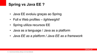 Spring vs Java EE ?

    ●        Java EE evoluiu graças ao Spring
    ●        Full e Web profiles – lightweight!
    ●        Spring utiliza recursos EE
    ●        Java as a language / Java as a platform
    ●        Java EE as a platform / Java EE as a framework



6   Oracle Technical Workshop | WebLogic 12c & Fusion Middleware
 