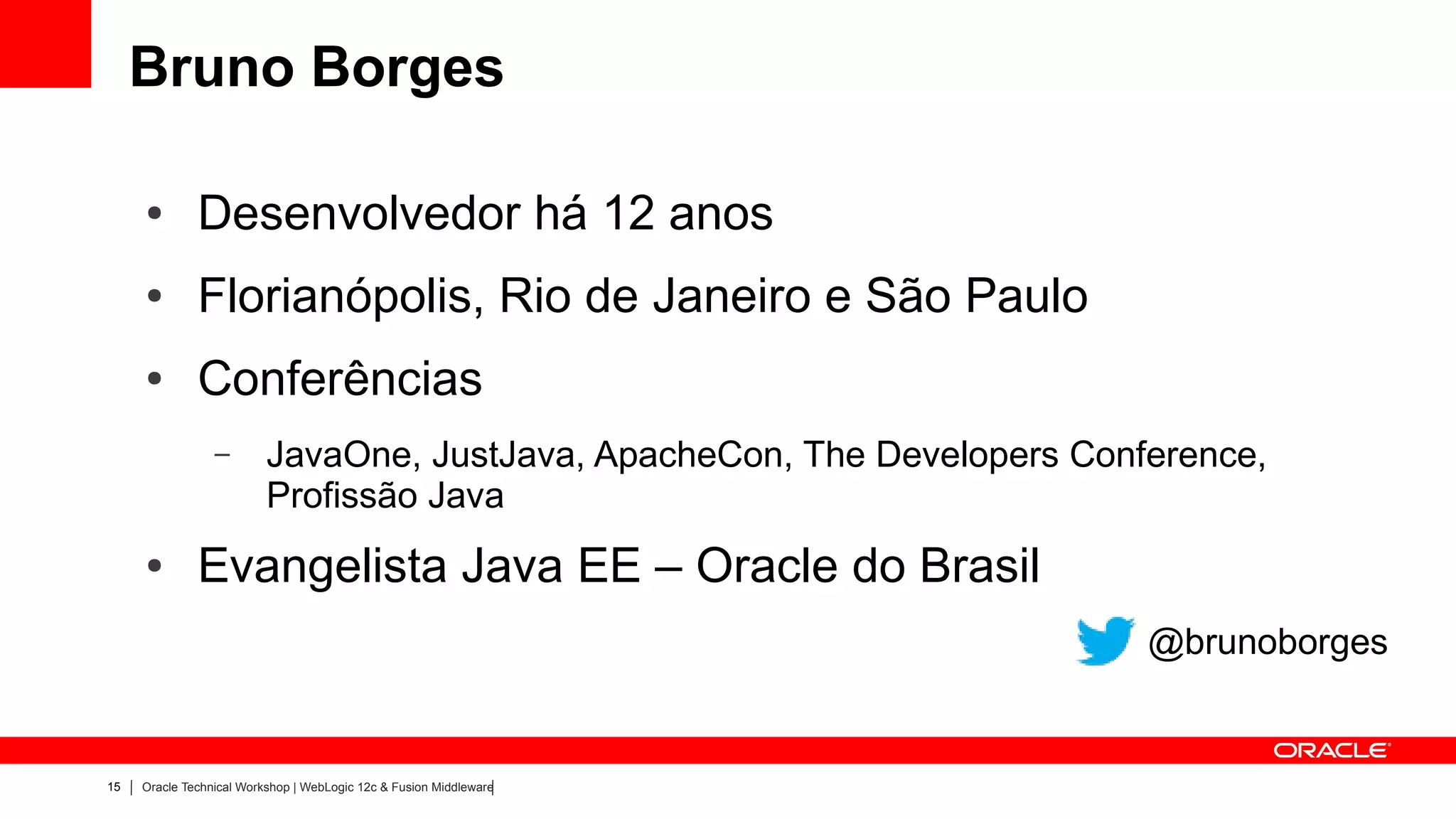 Bruno Borges

     ●        Desenvolvedor há 12 anos
     ●        Florianópolis, Rio de Janeiro e São Paulo
     ●        Conferências
                 –        JavaOne, JustJava, ApacheCon, The Developers Conference,
                          Profissão Java
     ●        Evangelista Java EE – Oracle do Brasil
                                                                           @brunoborges


15   Oracle Technical Workshop | WebLogic 12c & Fusion Middleware
 
