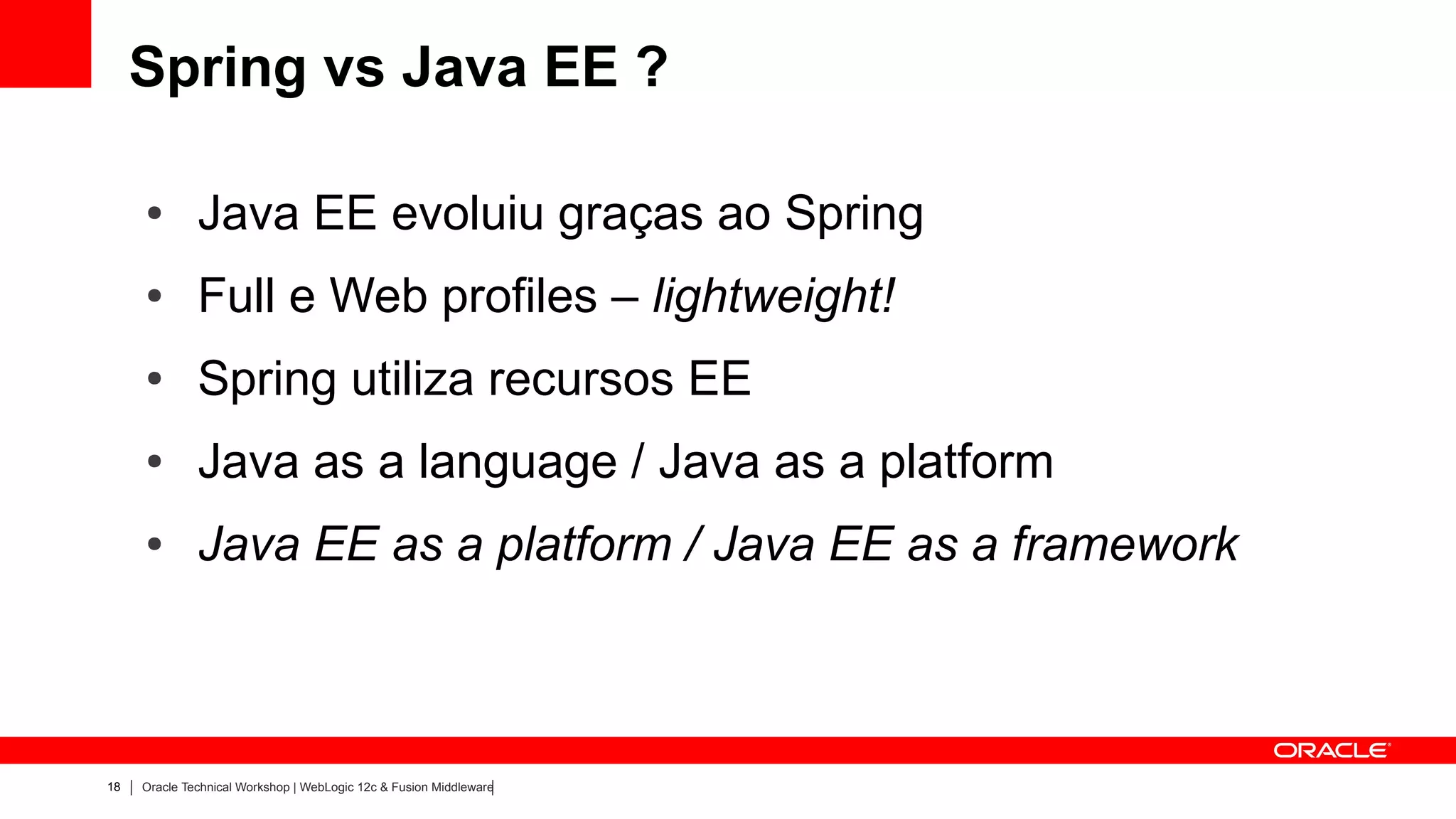 Spring vs Java EE ?

     ●        Java EE evoluiu graças ao Spring
     ●        Full e Web profiles – lightweight!
     ●        Spring utiliza recursos EE
     ●        Java as a language / Java as a platform
     ●        Java EE as a platform / Java EE as a framework



18   Oracle Technical Workshop | WebLogic 12c & Fusion Middleware
 