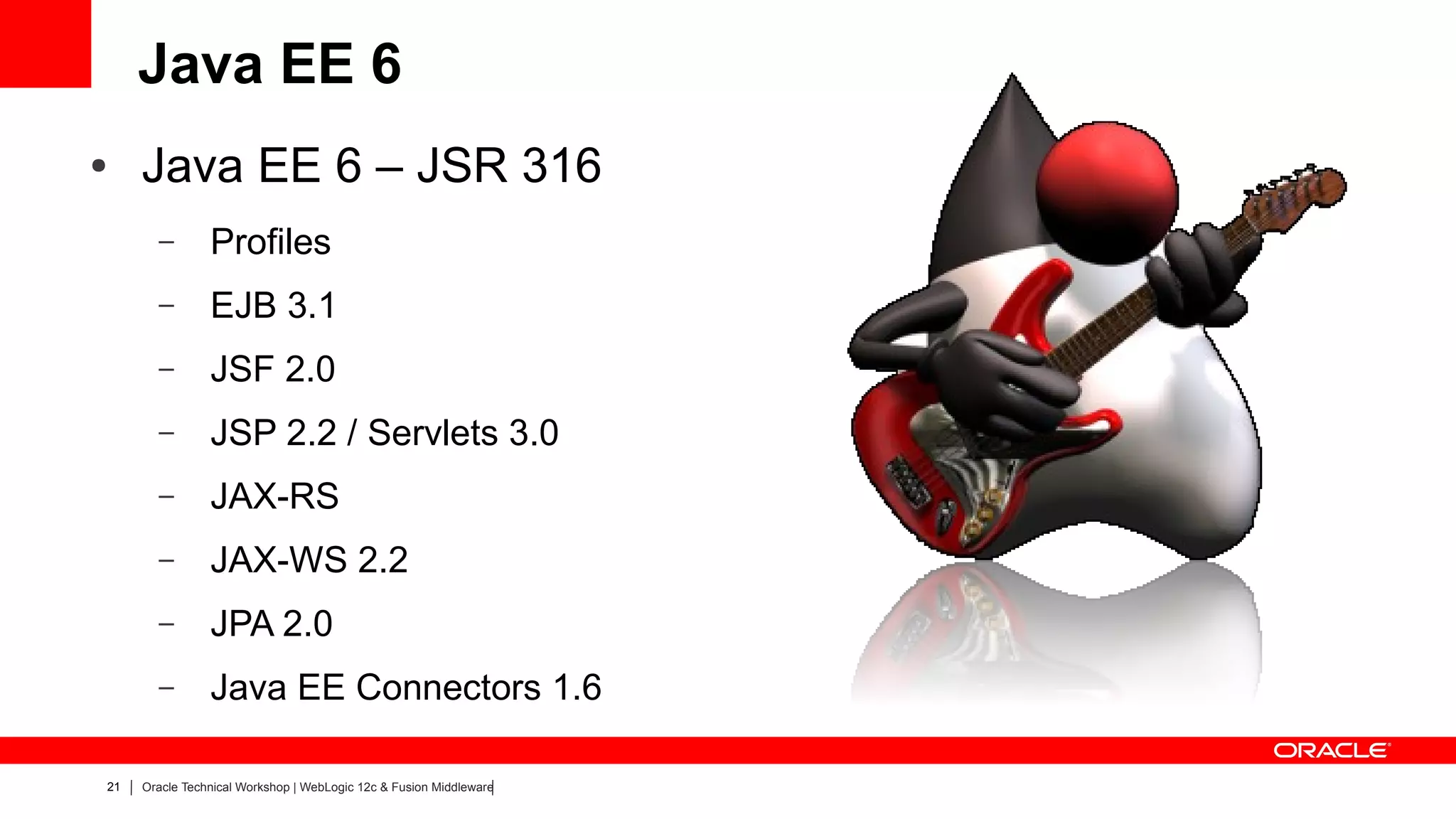 Java EE 6
●    Java EE 6 – JSR 316
       –        Profiles
       –        EJB 3.1
       –        JSF 2.0
       –        JSP 2.2 / Servlets 3.0
       –        JAX-RS
       –        JAX-WS 2.2
       –        JPA 2.0
       –        Java EE Connectors 1.6

21   Oracle Technical Workshop | WebLogic 12c & Fusion Middleware
 