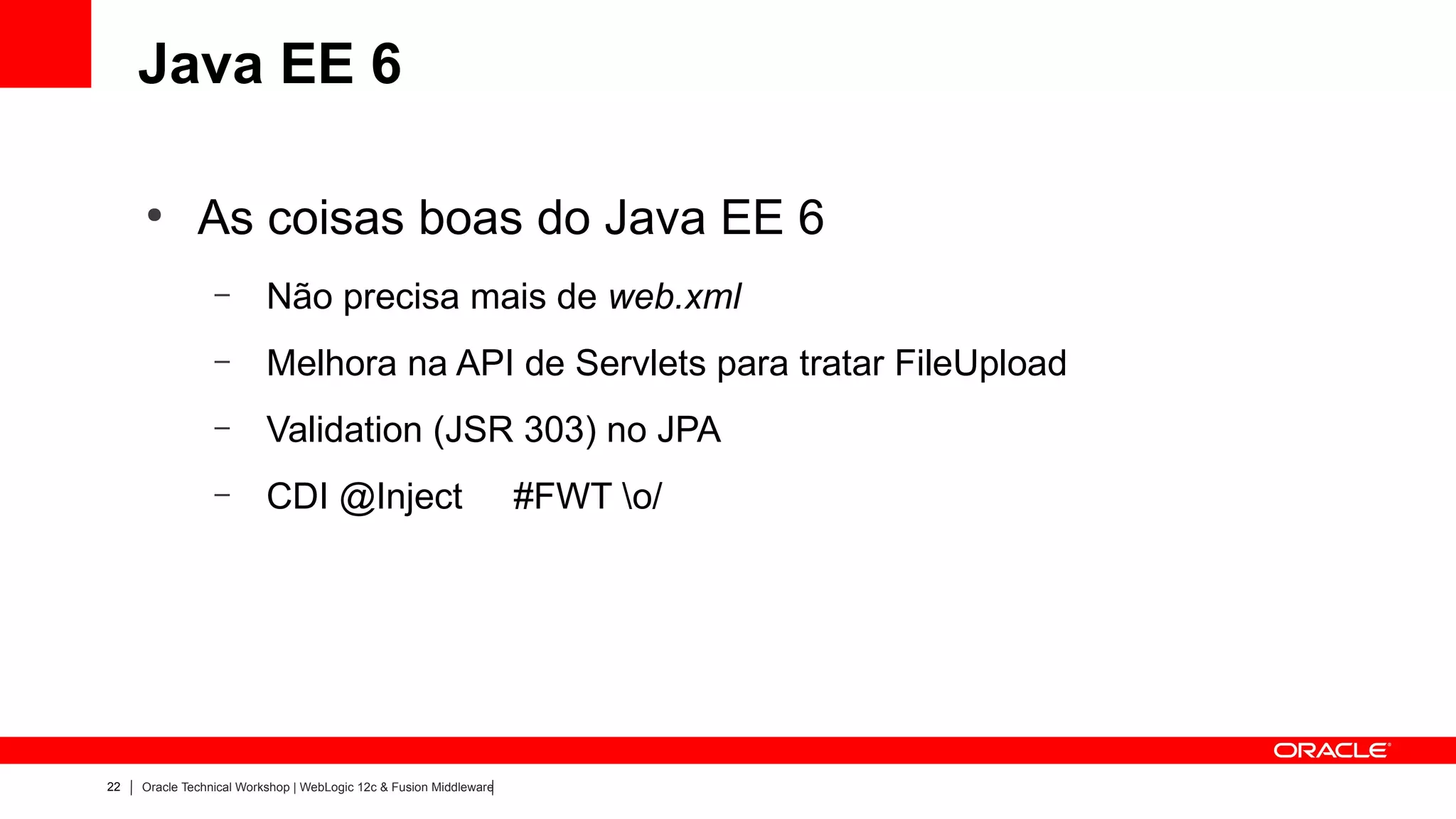 Java EE 6

     ●
              As coisas boas do Java EE 6
                 –        Não precisa mais de web.xml
                 –        Melhora na API de Servlets para tratar FileUpload
                 –        Validation (JSR 303) no JPA
                 –        CDI @Inject                               #FWT o/




22   Oracle Technical Workshop | WebLogic 12c & Fusion Middleware
 