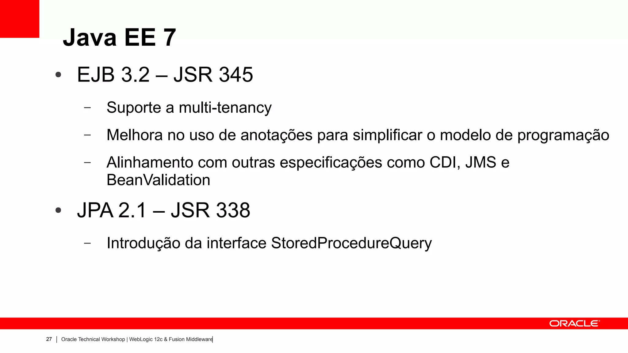 Java EE 7
     ●     EJB 3.2 – JSR 345
              –       Suporte a multi-tenancy
              –       Melhora no uso de anotações para simplificar o modelo de programação
              –       Alinhamento com outras especificações como CDI, JMS e
                      BeanValidation
     ●     JPA 2.1 – JSR 338
              –       Introdução da interface StoredProcedureQuery




27   Oracle Technical Workshop | WebLogic 12c & Fusion Middleware
 