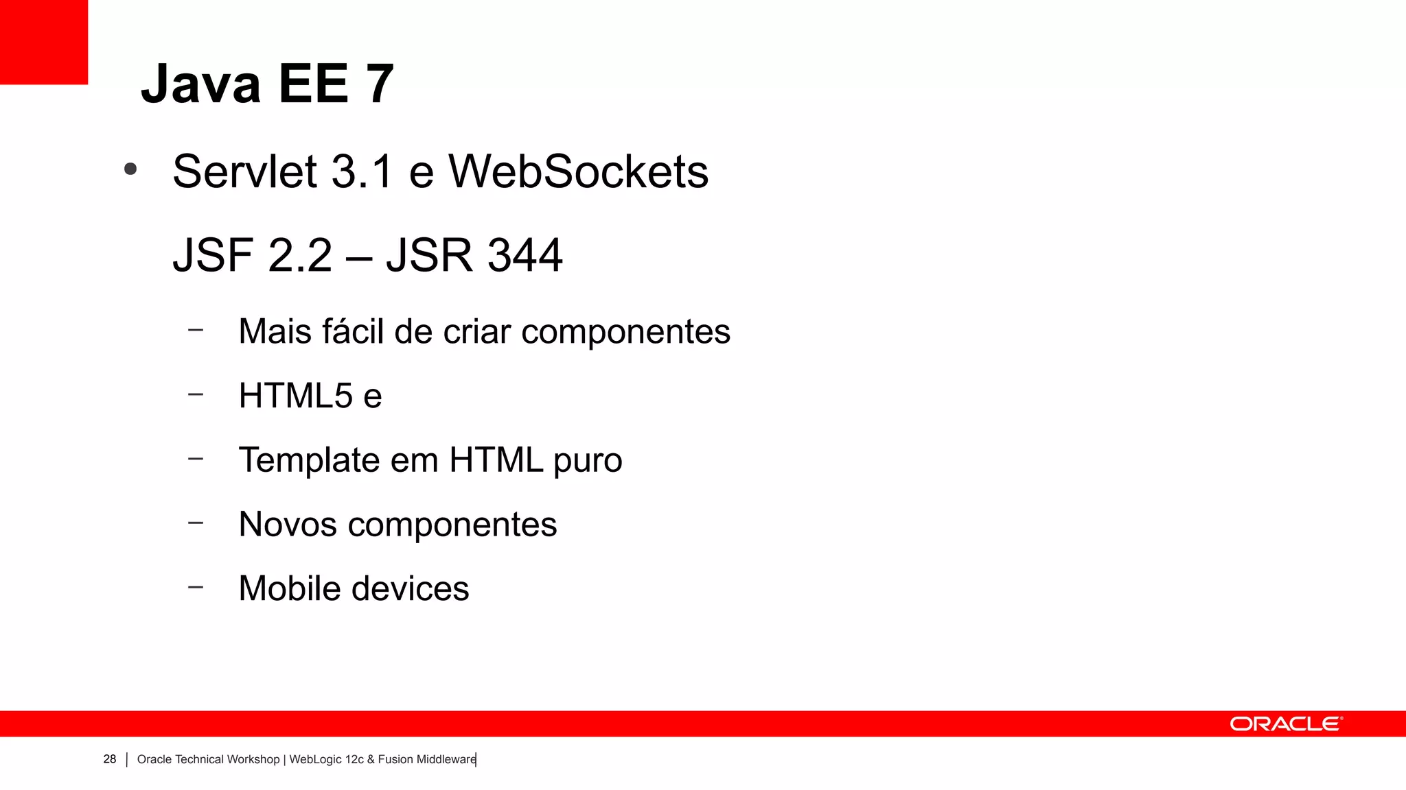 Java EE 7
     ●
           Servlet 3.1 e WebSockets
           JSF 2.2 – JSR 344
              –       Mais fácil de criar componentes
              –       HTML5 e
              –       Template em HTML puro
              –       Novos componentes
              –       Mobile devices



28   Oracle Technical Workshop | WebLogic 12c & Fusion Middleware
 