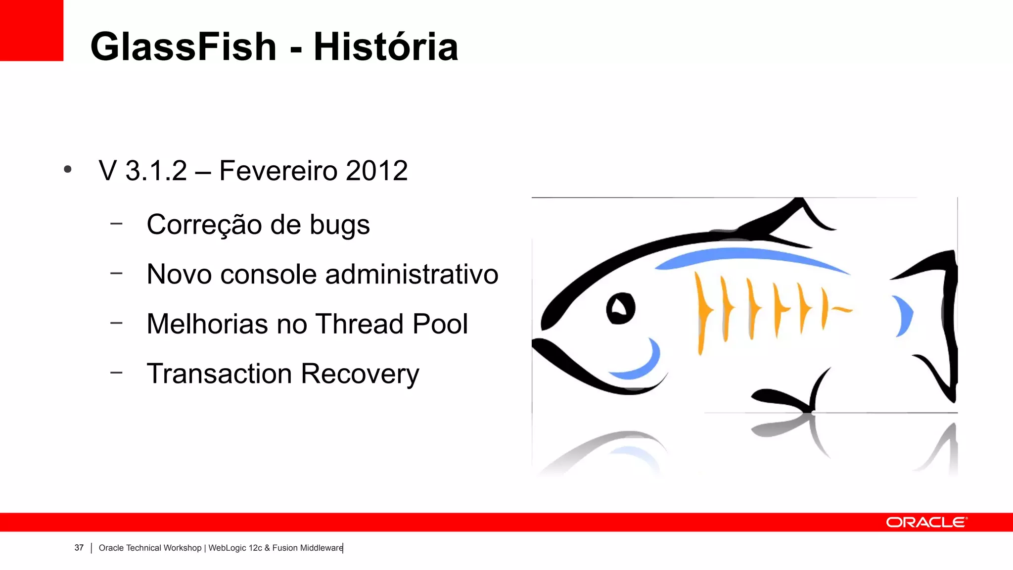 GlassFish - História

●
         V 3.1.2 – Fevereiro 2012
           –        Correção de bugs
           –        Novo console administrativo
           –        Melhorias no Thread Pool
           –        Transaction Recovery




    37   Oracle Technical Workshop | WebLogic 12c & Fusion Middleware
 