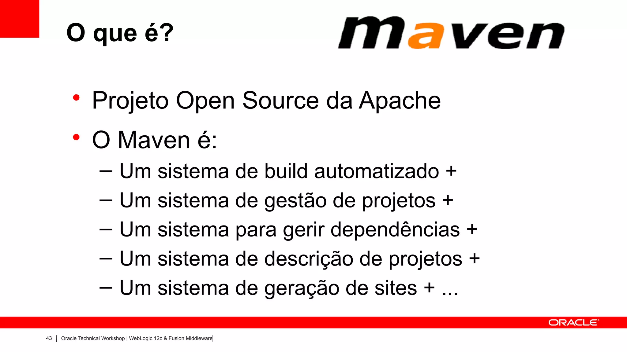 O que é?

         • Projeto Open Source da Apache
         • O Maven é:
                    –      Um sistema de build automatizado +
                    –      Um sistema de gestão de projetos +
                    –      Um sistema para gerir dependências +
                    –      Um sistema de descrição de projetos +
                    –      Um sistema de geração de sites + ...

43   Oracle Technical Workshop | WebLogic 12c & Fusion Middleware
 